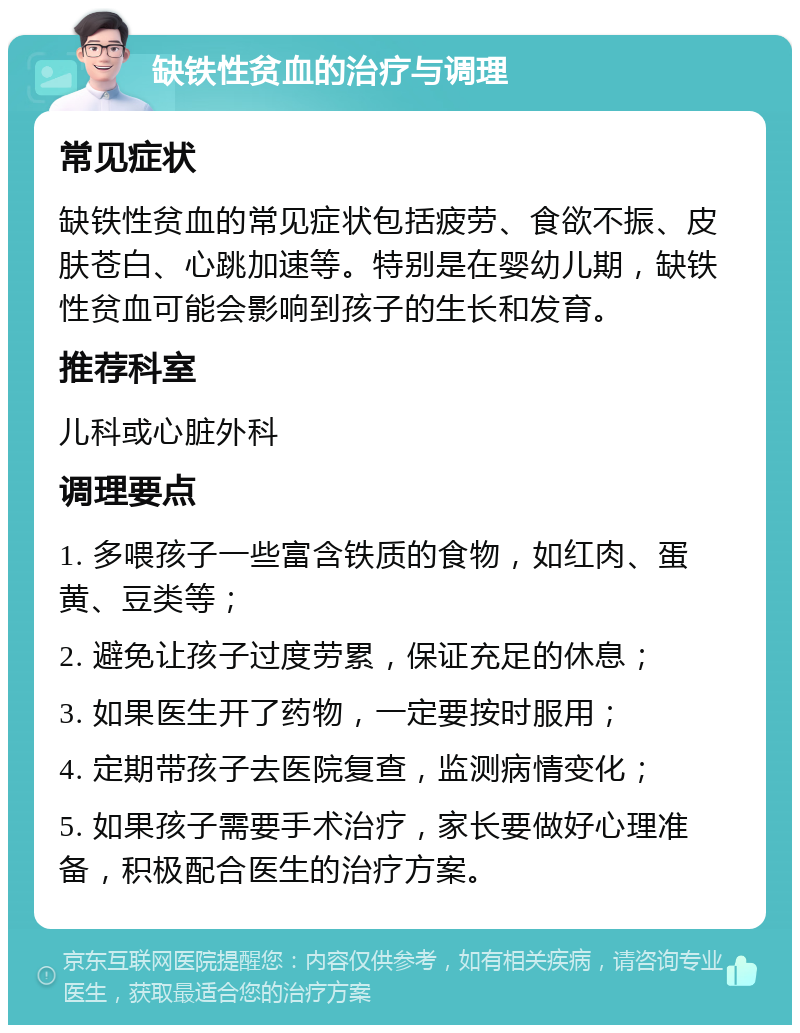 缺铁性贫血的治疗与调理 常见症状 缺铁性贫血的常见症状包括疲劳、食欲不振、皮肤苍白、心跳加速等。特别是在婴幼儿期，缺铁性贫血可能会影响到孩子的生长和发育。 推荐科室 儿科或心脏外科 调理要点 1. 多喂孩子一些富含铁质的食物，如红肉、蛋黄、豆类等； 2. 避免让孩子过度劳累，保证充足的休息； 3. 如果医生开了药物，一定要按时服用； 4. 定期带孩子去医院复查，监测病情变化； 5. 如果孩子需要手术治疗，家长要做好心理准备，积极配合医生的治疗方案。