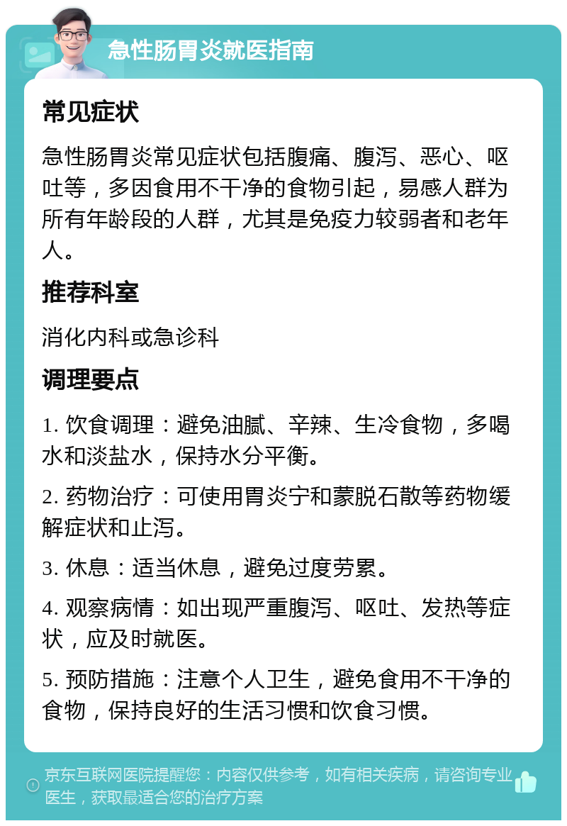 急性肠胃炎就医指南 常见症状 急性肠胃炎常见症状包括腹痛、腹泻、恶心、呕吐等，多因食用不干净的食物引起，易感人群为所有年龄段的人群，尤其是免疫力较弱者和老年人。 推荐科室 消化内科或急诊科 调理要点 1. 饮食调理：避免油腻、辛辣、生冷食物，多喝水和淡盐水，保持水分平衡。 2. 药物治疗：可使用胃炎宁和蒙脱石散等药物缓解症状和止泻。 3. 休息：适当休息，避免过度劳累。 4. 观察病情：如出现严重腹泻、呕吐、发热等症状，应及时就医。 5. 预防措施：注意个人卫生，避免食用不干净的食物，保持良好的生活习惯和饮食习惯。