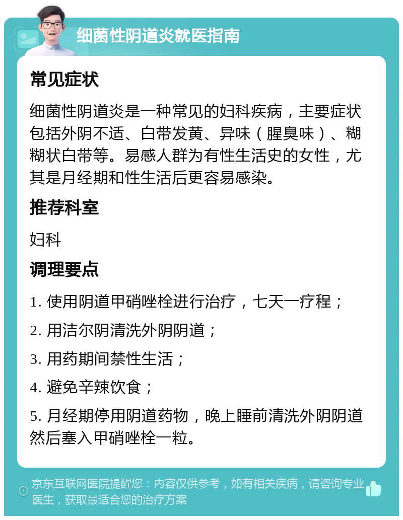 细菌性阴道炎就医指南 常见症状 细菌性阴道炎是一种常见的妇科疾病，主要症状包括外阴不适、白带发黄、异味（腥臭味）、糊糊状白带等。易感人群为有性生活史的女性，尤其是月经期和性生活后更容易感染。 推荐科室 妇科 调理要点 1. 使用阴道甲硝唑栓进行治疗，七天一疗程； 2. 用洁尔阴清洗外阴阴道； 3. 用药期间禁性生活； 4. 避免辛辣饮食； 5. 月经期停用阴道药物，晚上睡前清洗外阴阴道然后塞入甲硝唑栓一粒。