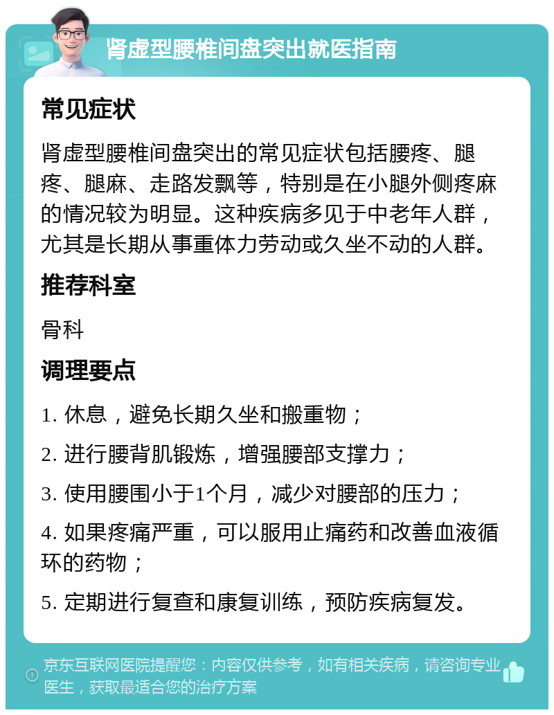 肾虚型腰椎间盘突出就医指南 常见症状 肾虚型腰椎间盘突出的常见症状包括腰疼、腿疼、腿麻、走路发飘等，特别是在小腿外侧疼麻的情况较为明显。这种疾病多见于中老年人群，尤其是长期从事重体力劳动或久坐不动的人群。 推荐科室 骨科 调理要点 1. 休息，避免长期久坐和搬重物； 2. 进行腰背肌锻炼，增强腰部支撑力； 3. 使用腰围小于1个月，减少对腰部的压力； 4. 如果疼痛严重，可以服用止痛药和改善血液循环的药物； 5. 定期进行复查和康复训练，预防疾病复发。