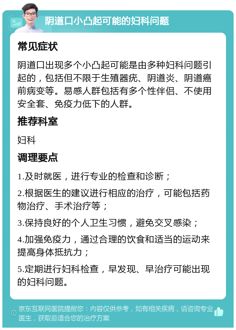 阴道口小凸起可能的妇科问题 常见症状 阴道口出现多个小凸起可能是由多种妇科问题引起的，包括但不限于生殖器疣、阴道炎、阴道癌前病变等。易感人群包括有多个性伴侣、不使用安全套、免疫力低下的人群。 推荐科室 妇科 调理要点 1.及时就医，进行专业的检查和诊断； 2.根据医生的建议进行相应的治疗，可能包括药物治疗、手术治疗等； 3.保持良好的个人卫生习惯，避免交叉感染； 4.加强免疫力，通过合理的饮食和适当的运动来提高身体抵抗力； 5.定期进行妇科检查，早发现、早治疗可能出现的妇科问题。