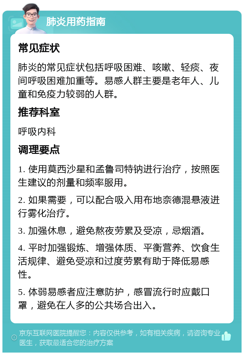 肺炎用药指南 常见症状 肺炎的常见症状包括呼吸困难、咳嗽、轻痰、夜间呼吸困难加重等。易感人群主要是老年人、儿童和免疫力较弱的人群。 推荐科室 呼吸内科 调理要点 1. 使用莫西沙星和孟鲁司特钠进行治疗，按照医生建议的剂量和频率服用。 2. 如果需要，可以配合吸入用布地奈德混悬液进行雾化治疗。 3. 加强休息，避免熬夜劳累及受凉，忌烟酒。 4. 平时加强锻炼、增强体质、平衡营养、饮食生活规律、避免受凉和过度劳累有助于降低易感性。 5. 体弱易感者应注意防护，感冒流行时应戴口罩，避免在人多的公共场合出入。