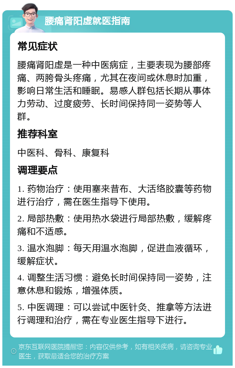 腰痛肾阳虚就医指南 常见症状 腰痛肾阳虚是一种中医病症，主要表现为腰部疼痛、两胯骨头疼痛，尤其在夜间或休息时加重，影响日常生活和睡眠。易感人群包括长期从事体力劳动、过度疲劳、长时间保持同一姿势等人群。 推荐科室 中医科、骨科、康复科 调理要点 1. 药物治疗：使用塞来昔布、大活络胶囊等药物进行治疗，需在医生指导下使用。 2. 局部热敷：使用热水袋进行局部热敷，缓解疼痛和不适感。 3. 温水泡脚：每天用温水泡脚，促进血液循环，缓解症状。 4. 调整生活习惯：避免长时间保持同一姿势，注意休息和锻炼，增强体质。 5. 中医调理：可以尝试中医针灸、推拿等方法进行调理和治疗，需在专业医生指导下进行。