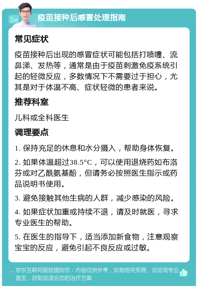 疫苗接种后感冒处理指南 常见症状 疫苗接种后出现的感冒症状可能包括打喷嚏、流鼻涕、发热等，通常是由于疫苗刺激免疫系统引起的轻微反应，多数情况下不需要过于担心，尤其是对于体温不高、症状轻微的患者来说。 推荐科室 儿科或全科医生 调理要点 1. 保持充足的休息和水分摄入，帮助身体恢复。 2. 如果体温超过38.5°C，可以使用退烧药如布洛芬或对乙酰氨基酚，但请务必按照医生指示或药品说明书使用。 3. 避免接触其他生病的人群，减少感染的风险。 4. 如果症状加重或持续不退，请及时就医，寻求专业医生的帮助。 5. 在医生的指导下，适当添加新食物，注意观察宝宝的反应，避免引起不良反应或过敏。