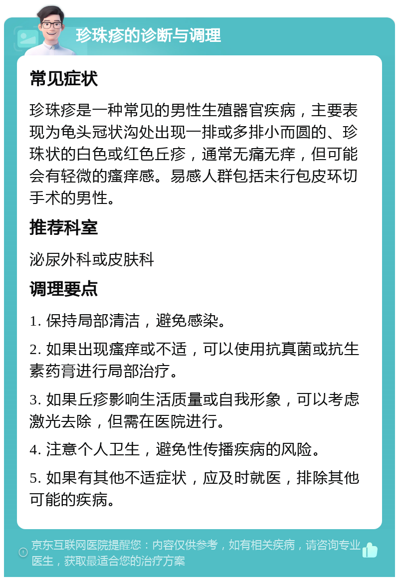 珍珠疹的诊断与调理 常见症状 珍珠疹是一种常见的男性生殖器官疾病，主要表现为龟头冠状沟处出现一排或多排小而圆的、珍珠状的白色或红色丘疹，通常无痛无痒，但可能会有轻微的瘙痒感。易感人群包括未行包皮环切手术的男性。 推荐科室 泌尿外科或皮肤科 调理要点 1. 保持局部清洁，避免感染。 2. 如果出现瘙痒或不适，可以使用抗真菌或抗生素药膏进行局部治疗。 3. 如果丘疹影响生活质量或自我形象，可以考虑激光去除，但需在医院进行。 4. 注意个人卫生，避免性传播疾病的风险。 5. 如果有其他不适症状，应及时就医，排除其他可能的疾病。