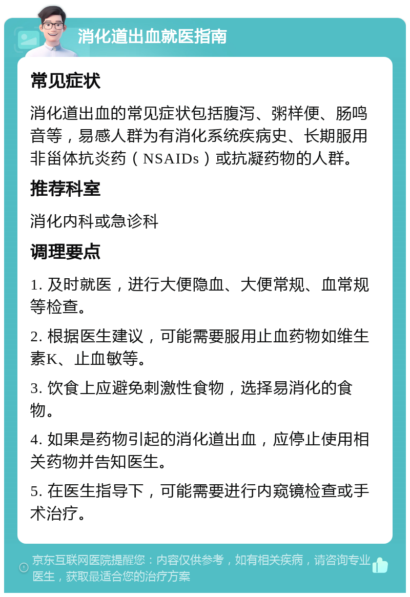 消化道出血就医指南 常见症状 消化道出血的常见症状包括腹泻、粥样便、肠鸣音等，易感人群为有消化系统疾病史、长期服用非甾体抗炎药（NSAIDs）或抗凝药物的人群。 推荐科室 消化内科或急诊科 调理要点 1. 及时就医，进行大便隐血、大便常规、血常规等检查。 2. 根据医生建议，可能需要服用止血药物如维生素K、止血敏等。 3. 饮食上应避免刺激性食物，选择易消化的食物。 4. 如果是药物引起的消化道出血，应停止使用相关药物并告知医生。 5. 在医生指导下，可能需要进行内窥镜检查或手术治疗。