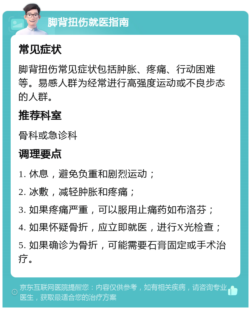 脚背扭伤就医指南 常见症状 脚背扭伤常见症状包括肿胀、疼痛、行动困难等。易感人群为经常进行高强度运动或不良步态的人群。 推荐科室 骨科或急诊科 调理要点 1. 休息，避免负重和剧烈运动； 2. 冰敷，减轻肿胀和疼痛； 3. 如果疼痛严重，可以服用止痛药如布洛芬； 4. 如果怀疑骨折，应立即就医，进行X光检查； 5. 如果确诊为骨折，可能需要石膏固定或手术治疗。