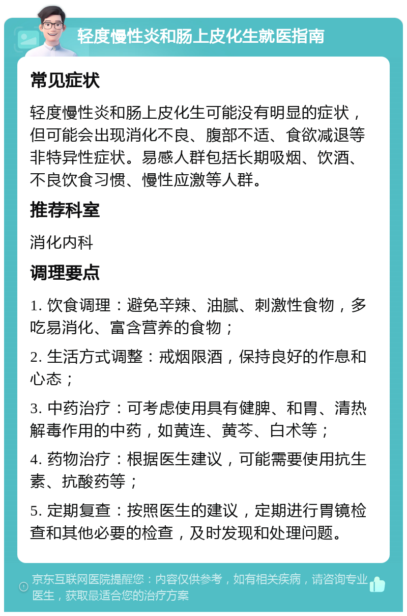 轻度慢性炎和肠上皮化生就医指南 常见症状 轻度慢性炎和肠上皮化生可能没有明显的症状，但可能会出现消化不良、腹部不适、食欲减退等非特异性症状。易感人群包括长期吸烟、饮酒、不良饮食习惯、慢性应激等人群。 推荐科室 消化内科 调理要点 1. 饮食调理：避免辛辣、油腻、刺激性食物，多吃易消化、富含营养的食物； 2. 生活方式调整：戒烟限酒，保持良好的作息和心态； 3. 中药治疗：可考虑使用具有健脾、和胃、清热解毒作用的中药，如黄连、黄芩、白术等； 4. 药物治疗：根据医生建议，可能需要使用抗生素、抗酸药等； 5. 定期复查：按照医生的建议，定期进行胃镜检查和其他必要的检查，及时发现和处理问题。