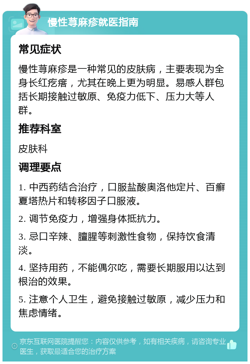 慢性荨麻疹就医指南 常见症状 慢性荨麻疹是一种常见的皮肤病，主要表现为全身长红疙瘩，尤其在晚上更为明显。易感人群包括长期接触过敏原、免疫力低下、压力大等人群。 推荐科室 皮肤科 调理要点 1. 中西药结合治疗，口服盐酸奥洛他定片、百癣夏塔热片和转移因子口服液。 2. 调节免疫力，增强身体抵抗力。 3. 忌口辛辣、膻腥等刺激性食物，保持饮食清淡。 4. 坚持用药，不能偶尔吃，需要长期服用以达到根治的效果。 5. 注意个人卫生，避免接触过敏原，减少压力和焦虑情绪。