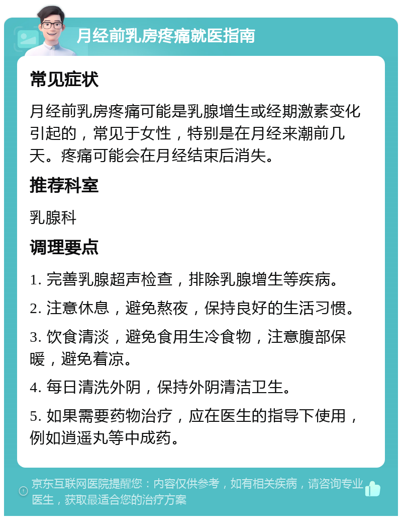 月经前乳房疼痛就医指南 常见症状 月经前乳房疼痛可能是乳腺增生或经期激素变化引起的，常见于女性，特别是在月经来潮前几天。疼痛可能会在月经结束后消失。 推荐科室 乳腺科 调理要点 1. 完善乳腺超声检查，排除乳腺增生等疾病。 2. 注意休息，避免熬夜，保持良好的生活习惯。 3. 饮食清淡，避免食用生冷食物，注意腹部保暖，避免着凉。 4. 每日清洗外阴，保持外阴清洁卫生。 5. 如果需要药物治疗，应在医生的指导下使用，例如逍遥丸等中成药。