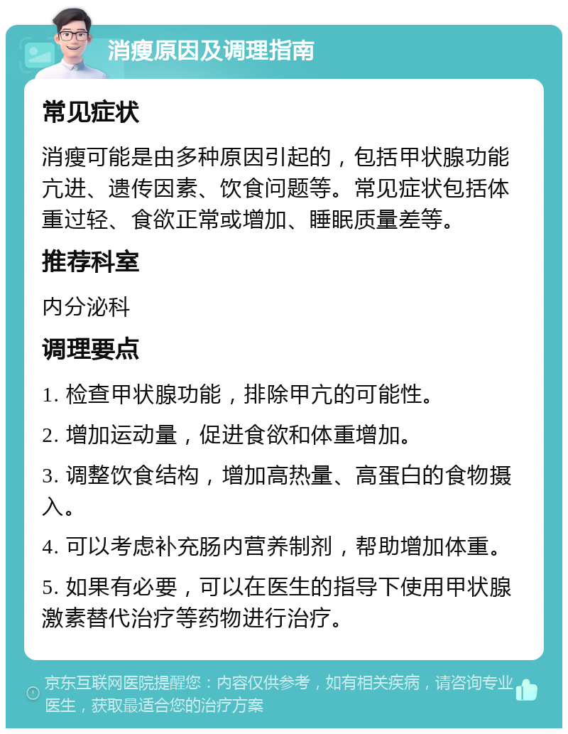 消瘦原因及调理指南 常见症状 消瘦可能是由多种原因引起的，包括甲状腺功能亢进、遗传因素、饮食问题等。常见症状包括体重过轻、食欲正常或增加、睡眠质量差等。 推荐科室 内分泌科 调理要点 1. 检查甲状腺功能，排除甲亢的可能性。 2. 增加运动量，促进食欲和体重增加。 3. 调整饮食结构，增加高热量、高蛋白的食物摄入。 4. 可以考虑补充肠内营养制剂，帮助增加体重。 5. 如果有必要，可以在医生的指导下使用甲状腺激素替代治疗等药物进行治疗。