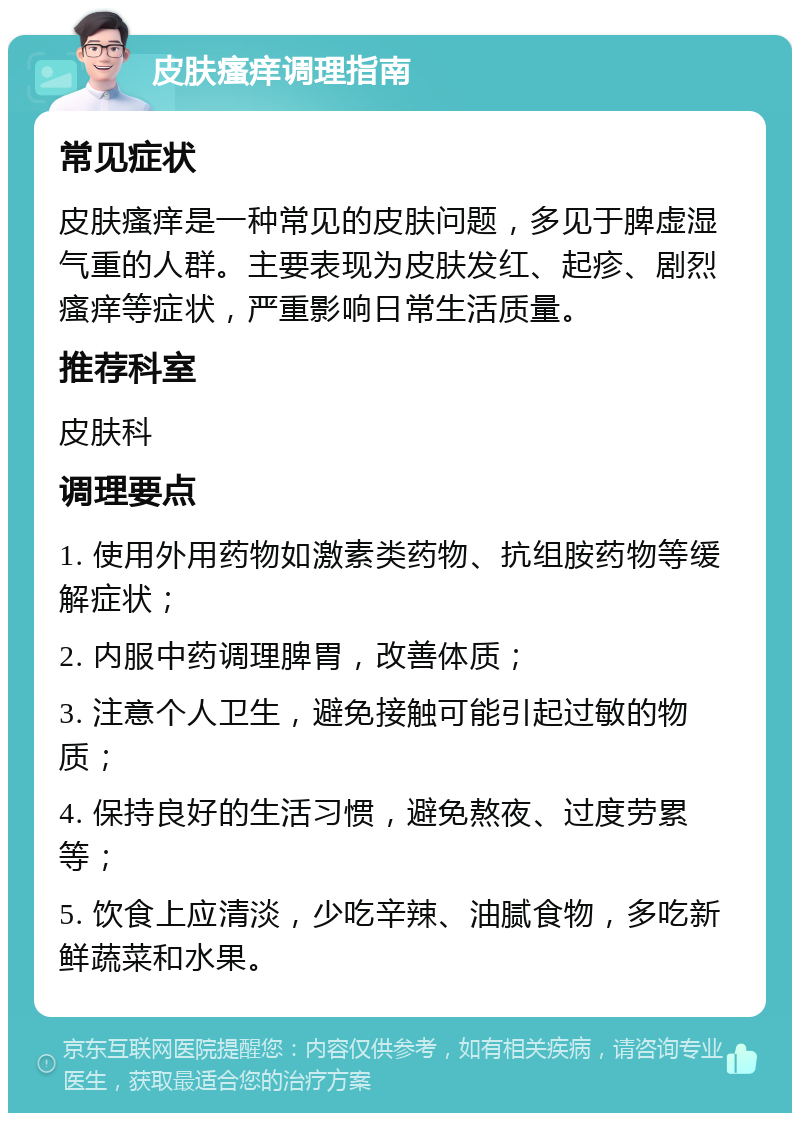 皮肤瘙痒调理指南 常见症状 皮肤瘙痒是一种常见的皮肤问题，多见于脾虚湿气重的人群。主要表现为皮肤发红、起疹、剧烈瘙痒等症状，严重影响日常生活质量。 推荐科室 皮肤科 调理要点 1. 使用外用药物如激素类药物、抗组胺药物等缓解症状； 2. 内服中药调理脾胃，改善体质； 3. 注意个人卫生，避免接触可能引起过敏的物质； 4. 保持良好的生活习惯，避免熬夜、过度劳累等； 5. 饮食上应清淡，少吃辛辣、油腻食物，多吃新鲜蔬菜和水果。