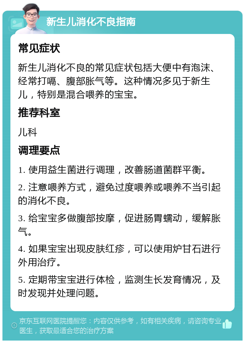 新生儿消化不良指南 常见症状 新生儿消化不良的常见症状包括大便中有泡沫、经常打嗝、腹部胀气等。这种情况多见于新生儿，特别是混合喂养的宝宝。 推荐科室 儿科 调理要点 1. 使用益生菌进行调理，改善肠道菌群平衡。 2. 注意喂养方式，避免过度喂养或喂养不当引起的消化不良。 3. 给宝宝多做腹部按摩，促进肠胃蠕动，缓解胀气。 4. 如果宝宝出现皮肤红疹，可以使用炉甘石进行外用治疗。 5. 定期带宝宝进行体检，监测生长发育情况，及时发现并处理问题。