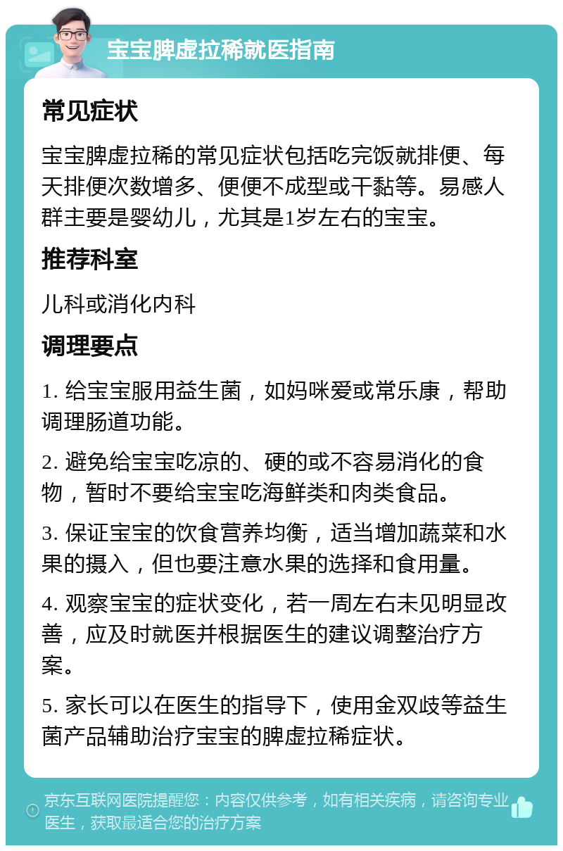 宝宝脾虚拉稀就医指南 常见症状 宝宝脾虚拉稀的常见症状包括吃完饭就排便、每天排便次数增多、便便不成型或干黏等。易感人群主要是婴幼儿，尤其是1岁左右的宝宝。 推荐科室 儿科或消化内科 调理要点 1. 给宝宝服用益生菌，如妈咪爱或常乐康，帮助调理肠道功能。 2. 避免给宝宝吃凉的、硬的或不容易消化的食物，暂时不要给宝宝吃海鲜类和肉类食品。 3. 保证宝宝的饮食营养均衡，适当增加蔬菜和水果的摄入，但也要注意水果的选择和食用量。 4. 观察宝宝的症状变化，若一周左右未见明显改善，应及时就医并根据医生的建议调整治疗方案。 5. 家长可以在医生的指导下，使用金双歧等益生菌产品辅助治疗宝宝的脾虚拉稀症状。