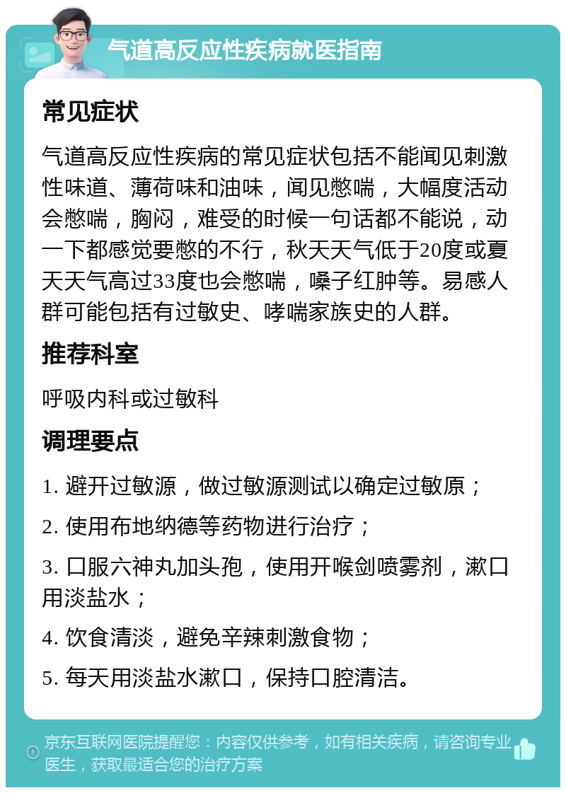 气道高反应性疾病就医指南 常见症状 气道高反应性疾病的常见症状包括不能闻见刺激性味道、薄荷味和油味，闻见憋喘，大幅度活动会憋喘，胸闷，难受的时候一句话都不能说，动一下都感觉要憋的不行，秋天天气低于20度或夏天天气高过33度也会憋喘，嗓子红肿等。易感人群可能包括有过敏史、哮喘家族史的人群。 推荐科室 呼吸内科或过敏科 调理要点 1. 避开过敏源，做过敏源测试以确定过敏原； 2. 使用布地纳德等药物进行治疗； 3. 口服六神丸加头孢，使用开喉剑喷雾剂，漱口用淡盐水； 4. 饮食清淡，避免辛辣刺激食物； 5. 每天用淡盐水漱口，保持口腔清洁。