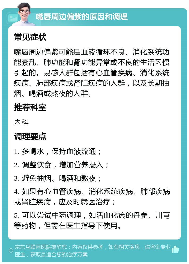 嘴唇周边偏紫的原因和调理 常见症状 嘴唇周边偏紫可能是血液循环不良、消化系统功能紊乱、肺功能和肾功能异常或不良的生活习惯引起的。易感人群包括有心血管疾病、消化系统疾病、肺部疾病或肾脏疾病的人群，以及长期抽烟、喝酒或熬夜的人群。 推荐科室 内科 调理要点 1. 多喝水，保持血液流通； 2. 调整饮食，增加营养摄入； 3. 避免抽烟、喝酒和熬夜； 4. 如果有心血管疾病、消化系统疾病、肺部疾病或肾脏疾病，应及时就医治疗； 5. 可以尝试中药调理，如活血化瘀的丹参、川芎等药物，但需在医生指导下使用。