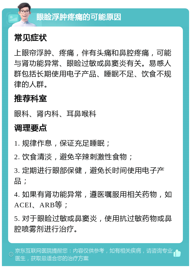 眼睑浮肿疼痛的可能原因 常见症状 上眼帘浮肿、疼痛，伴有头痛和鼻腔疼痛，可能与肾功能异常、眼睑过敏或鼻窦炎有关。易感人群包括长期使用电子产品、睡眠不足、饮食不规律的人群。 推荐科室 眼科、肾内科、耳鼻喉科 调理要点 1. 规律作息，保证充足睡眠； 2. 饮食清淡，避免辛辣刺激性食物； 3. 定期进行眼部保健，避免长时间使用电子产品； 4. 如果有肾功能异常，遵医嘱服用相关药物，如ACEI、ARB等； 5. 对于眼睑过敏或鼻窦炎，使用抗过敏药物或鼻腔喷雾剂进行治疗。