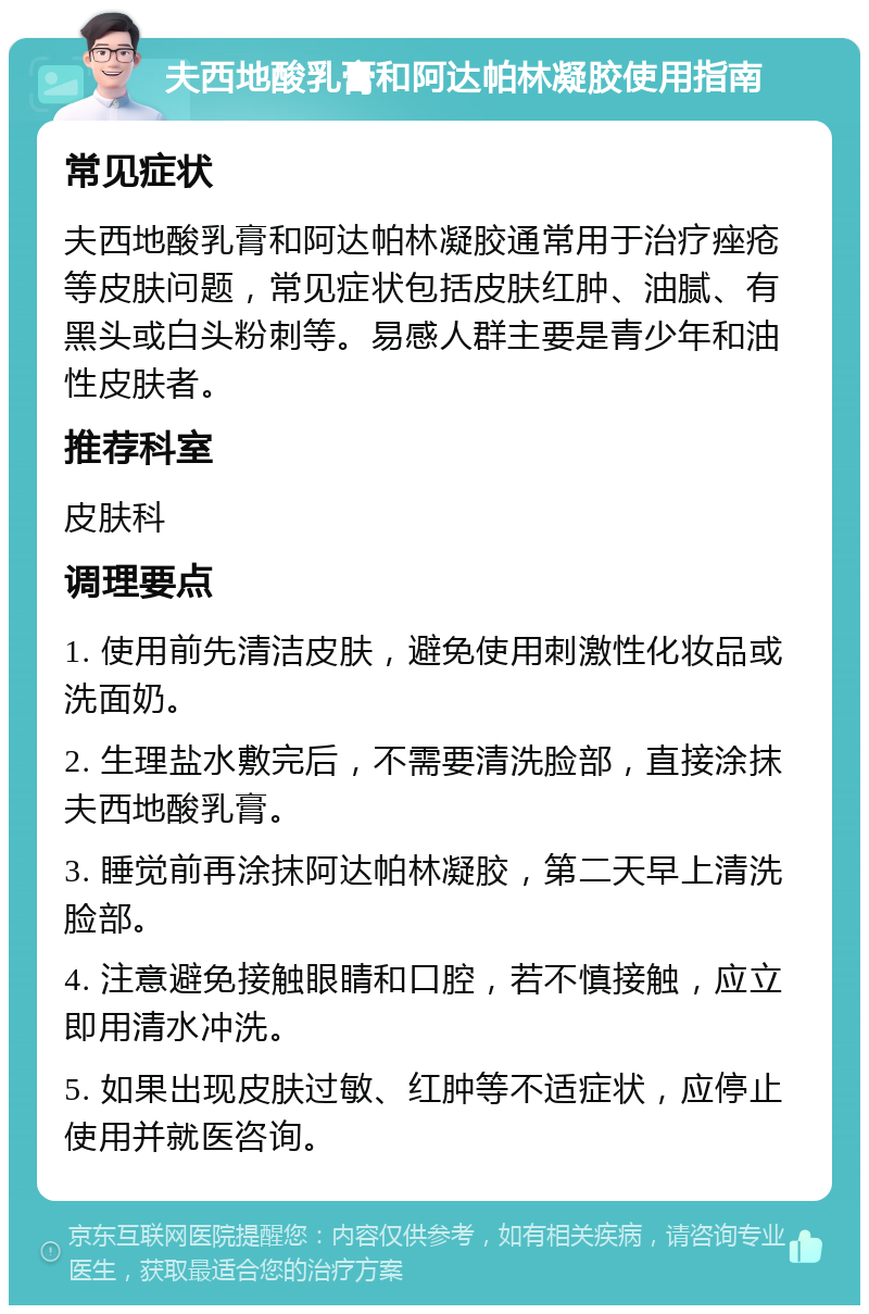 夫西地酸乳膏和阿达帕林凝胶使用指南 常见症状 夫西地酸乳膏和阿达帕林凝胶通常用于治疗痤疮等皮肤问题，常见症状包括皮肤红肿、油腻、有黑头或白头粉刺等。易感人群主要是青少年和油性皮肤者。 推荐科室 皮肤科 调理要点 1. 使用前先清洁皮肤，避免使用刺激性化妆品或洗面奶。 2. 生理盐水敷完后，不需要清洗脸部，直接涂抹夫西地酸乳膏。 3. 睡觉前再涂抹阿达帕林凝胶，第二天早上清洗脸部。 4. 注意避免接触眼睛和口腔，若不慎接触，应立即用清水冲洗。 5. 如果出现皮肤过敏、红肿等不适症状，应停止使用并就医咨询。