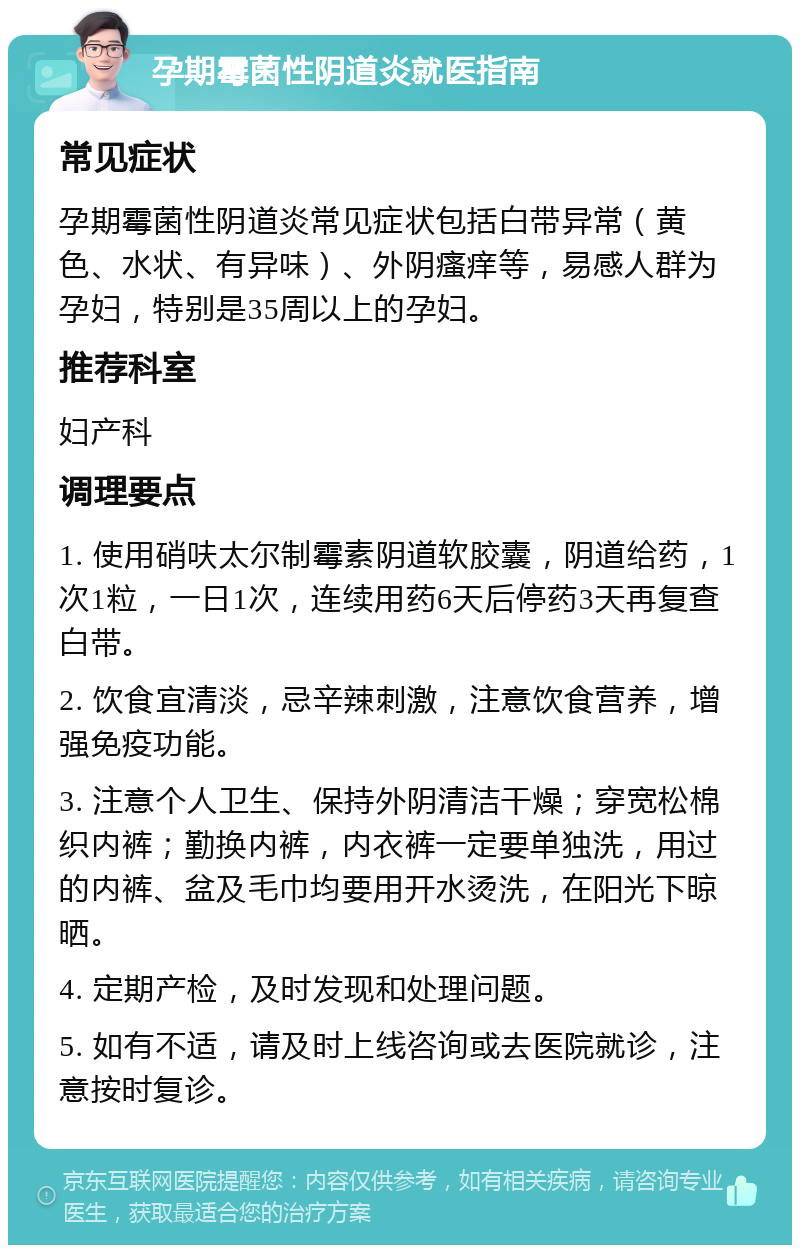 孕期霉菌性阴道炎就医指南 常见症状 孕期霉菌性阴道炎常见症状包括白带异常（黄色、水状、有异味）、外阴瘙痒等，易感人群为孕妇，特别是35周以上的孕妇。 推荐科室 妇产科 调理要点 1. 使用硝呋太尔制霉素阴道软胶囊，阴道给药，1次1粒，一日1次，连续用药6天后停药3天再复查白带。 2. 饮食宜清淡，忌辛辣刺激，注意饮食营养，增强免疫功能。 3. 注意个人卫生、保持外阴清洁干燥；穿宽松棉织内裤；勤换内裤，内衣裤一定要单独洗，用过的内裤、盆及毛巾均要用开水烫洗，在阳光下晾晒。 4. 定期产检，及时发现和处理问题。 5. 如有不适，请及时上线咨询或去医院就诊，注意按时复诊。