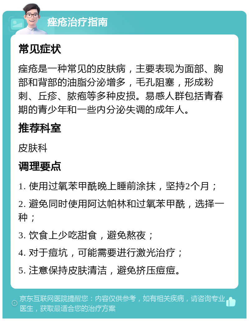 痤疮治疗指南 常见症状 痤疮是一种常见的皮肤病，主要表现为面部、胸部和背部的油脂分泌增多，毛孔阻塞，形成粉刺、丘疹、脓疱等多种皮损。易感人群包括青春期的青少年和一些内分泌失调的成年人。 推荐科室 皮肤科 调理要点 1. 使用过氧苯甲酰晚上睡前涂抹，坚持2个月； 2. 避免同时使用阿达帕林和过氧苯甲酰，选择一种； 3. 饮食上少吃甜食，避免熬夜； 4. 对于痘坑，可能需要进行激光治疗； 5. 注意保持皮肤清洁，避免挤压痘痘。