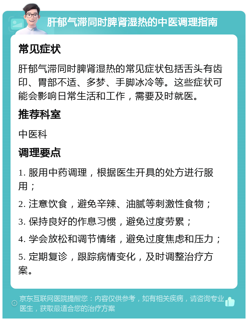 肝郁气滞同时脾肾湿热的中医调理指南 常见症状 肝郁气滞同时脾肾湿热的常见症状包括舌头有齿印、胃部不适、多梦、手脚冰冷等。这些症状可能会影响日常生活和工作，需要及时就医。 推荐科室 中医科 调理要点 1. 服用中药调理，根据医生开具的处方进行服用； 2. 注意饮食，避免辛辣、油腻等刺激性食物； 3. 保持良好的作息习惯，避免过度劳累； 4. 学会放松和调节情绪，避免过度焦虑和压力； 5. 定期复诊，跟踪病情变化，及时调整治疗方案。