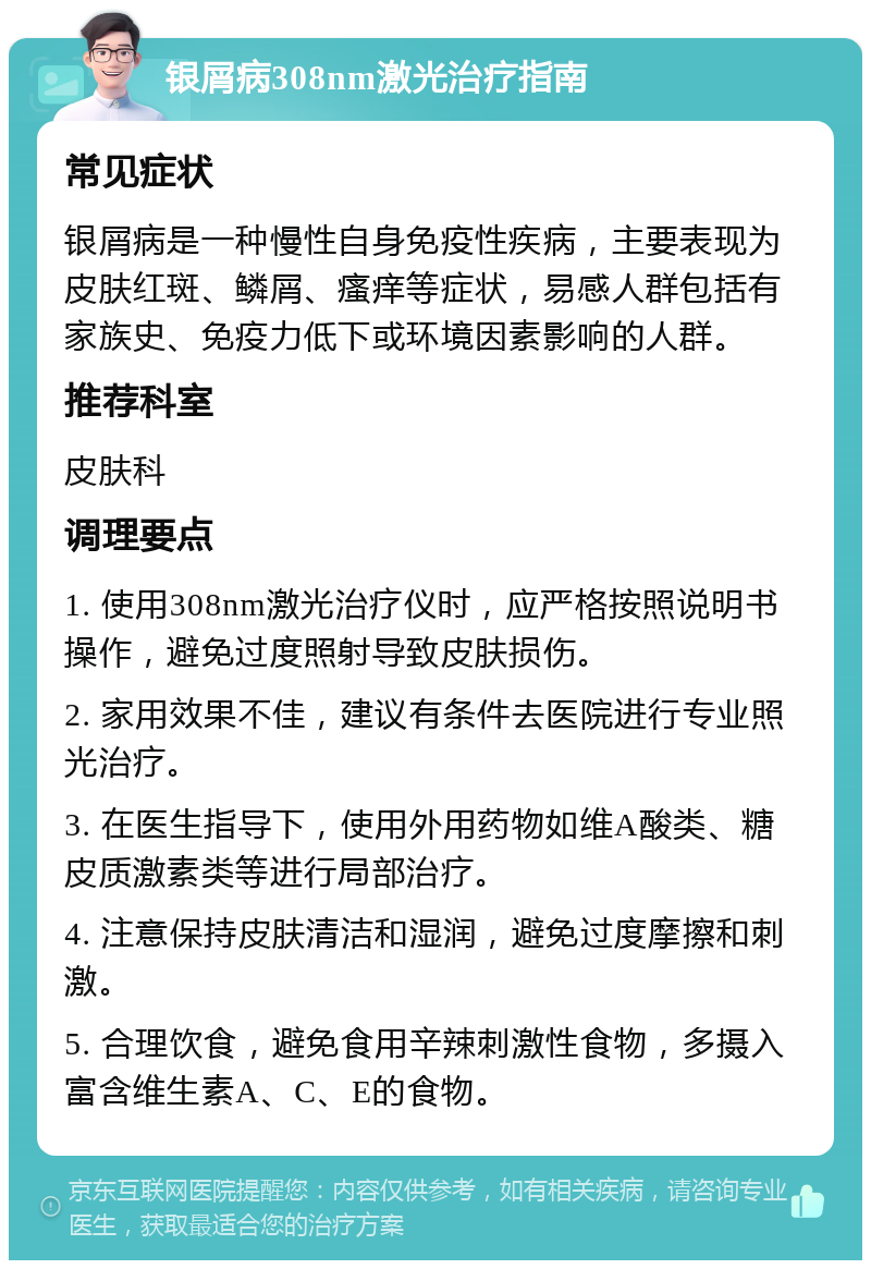 银屑病308nm激光治疗指南 常见症状 银屑病是一种慢性自身免疫性疾病，主要表现为皮肤红斑、鳞屑、瘙痒等症状，易感人群包括有家族史、免疫力低下或环境因素影响的人群。 推荐科室 皮肤科 调理要点 1. 使用308nm激光治疗仪时，应严格按照说明书操作，避免过度照射导致皮肤损伤。 2. 家用效果不佳，建议有条件去医院进行专业照光治疗。 3. 在医生指导下，使用外用药物如维A酸类、糖皮质激素类等进行局部治疗。 4. 注意保持皮肤清洁和湿润，避免过度摩擦和刺激。 5. 合理饮食，避免食用辛辣刺激性食物，多摄入富含维生素A、C、E的食物。