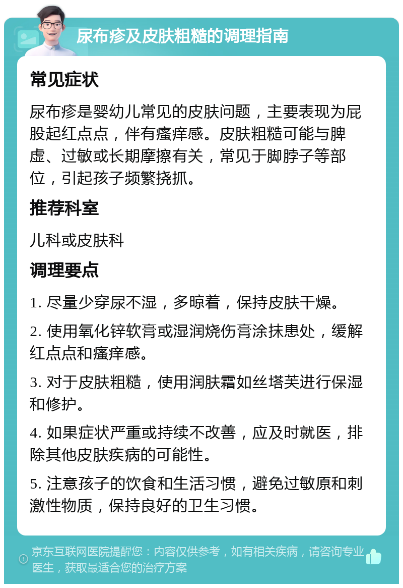 尿布疹及皮肤粗糙的调理指南 常见症状 尿布疹是婴幼儿常见的皮肤问题，主要表现为屁股起红点点，伴有瘙痒感。皮肤粗糙可能与脾虚、过敏或长期摩擦有关，常见于脚脖子等部位，引起孩子频繁挠抓。 推荐科室 儿科或皮肤科 调理要点 1. 尽量少穿尿不湿，多晾着，保持皮肤干燥。 2. 使用氧化锌软膏或湿润烧伤膏涂抹患处，缓解红点点和瘙痒感。 3. 对于皮肤粗糙，使用润肤霜如丝塔芙进行保湿和修护。 4. 如果症状严重或持续不改善，应及时就医，排除其他皮肤疾病的可能性。 5. 注意孩子的饮食和生活习惯，避免过敏原和刺激性物质，保持良好的卫生习惯。