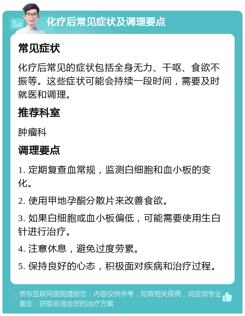 化疗后常见症状及调理要点 常见症状 化疗后常见的症状包括全身无力、干呕、食欲不振等。这些症状可能会持续一段时间，需要及时就医和调理。 推荐科室 肿瘤科 调理要点 1. 定期复查血常规，监测白细胞和血小板的变化。 2. 使用甲地孕酮分散片来改善食欲。 3. 如果白细胞或血小板偏低，可能需要使用生白针进行治疗。 4. 注意休息，避免过度劳累。 5. 保持良好的心态，积极面对疾病和治疗过程。