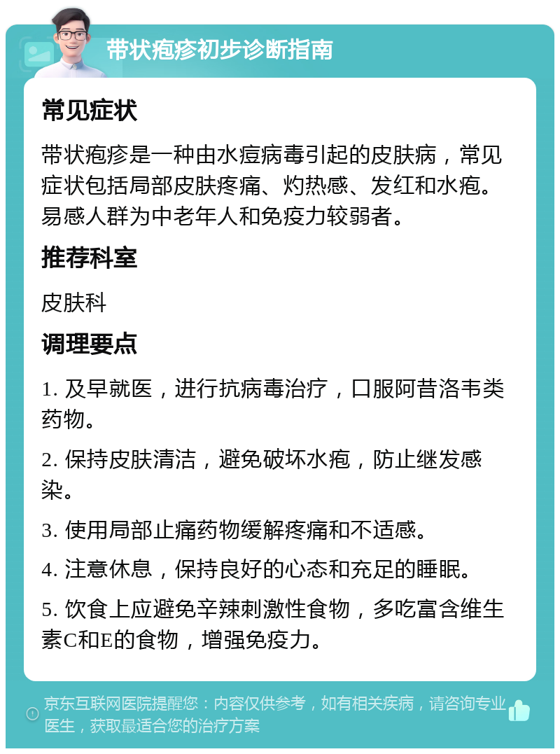 带状疱疹初步诊断指南 常见症状 带状疱疹是一种由水痘病毒引起的皮肤病，常见症状包括局部皮肤疼痛、灼热感、发红和水疱。易感人群为中老年人和免疫力较弱者。 推荐科室 皮肤科 调理要点 1. 及早就医，进行抗病毒治疗，口服阿昔洛韦类药物。 2. 保持皮肤清洁，避免破坏水疱，防止继发感染。 3. 使用局部止痛药物缓解疼痛和不适感。 4. 注意休息，保持良好的心态和充足的睡眠。 5. 饮食上应避免辛辣刺激性食物，多吃富含维生素C和E的食物，增强免疫力。