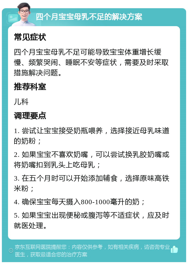 四个月宝宝母乳不足的解决方案 常见症状 四个月宝宝母乳不足可能导致宝宝体重增长缓慢、频繁哭闹、睡眠不安等症状，需要及时采取措施解决问题。 推荐科室 儿科 调理要点 1. 尝试让宝宝接受奶瓶喂养，选择接近母乳味道的奶粉； 2. 如果宝宝不喜欢奶嘴，可以尝试换乳胶奶嘴或将奶嘴扣到乳头上吃母乳； 3. 在五个月时可以开始添加辅食，选择原味高铁米粉； 4. 确保宝宝每天摄入800-1000毫升的奶； 5. 如果宝宝出现便秘或腹泻等不适症状，应及时就医处理。