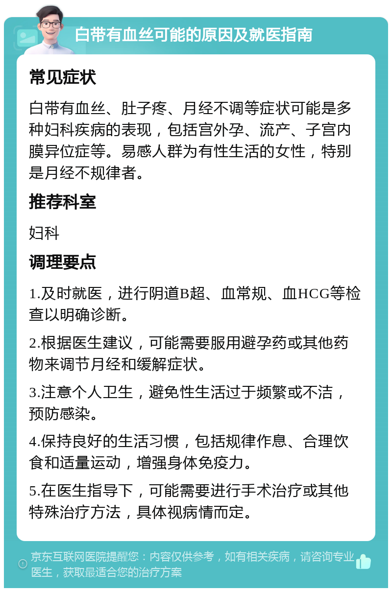 白带有血丝可能的原因及就医指南 常见症状 白带有血丝、肚子疼、月经不调等症状可能是多种妇科疾病的表现，包括宫外孕、流产、子宫内膜异位症等。易感人群为有性生活的女性，特别是月经不规律者。 推荐科室 妇科 调理要点 1.及时就医，进行阴道B超、血常规、血HCG等检查以明确诊断。 2.根据医生建议，可能需要服用避孕药或其他药物来调节月经和缓解症状。 3.注意个人卫生，避免性生活过于频繁或不洁，预防感染。 4.保持良好的生活习惯，包括规律作息、合理饮食和适量运动，增强身体免疫力。 5.在医生指导下，可能需要进行手术治疗或其他特殊治疗方法，具体视病情而定。