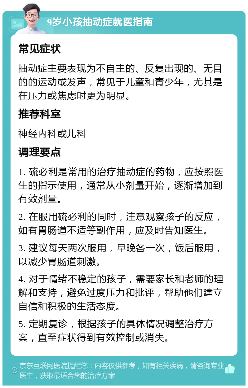 9岁小孩抽动症就医指南 常见症状 抽动症主要表现为不自主的、反复出现的、无目的的运动或发声，常见于儿童和青少年，尤其是在压力或焦虑时更为明显。 推荐科室 神经内科或儿科 调理要点 1. 硫必利是常用的治疗抽动症的药物，应按照医生的指示使用，通常从小剂量开始，逐渐增加到有效剂量。 2. 在服用硫必利的同时，注意观察孩子的反应，如有胃肠道不适等副作用，应及时告知医生。 3. 建议每天两次服用，早晚各一次，饭后服用，以减少胃肠道刺激。 4. 对于情绪不稳定的孩子，需要家长和老师的理解和支持，避免过度压力和批评，帮助他们建立自信和积极的生活态度。 5. 定期复诊，根据孩子的具体情况调整治疗方案，直至症状得到有效控制或消失。