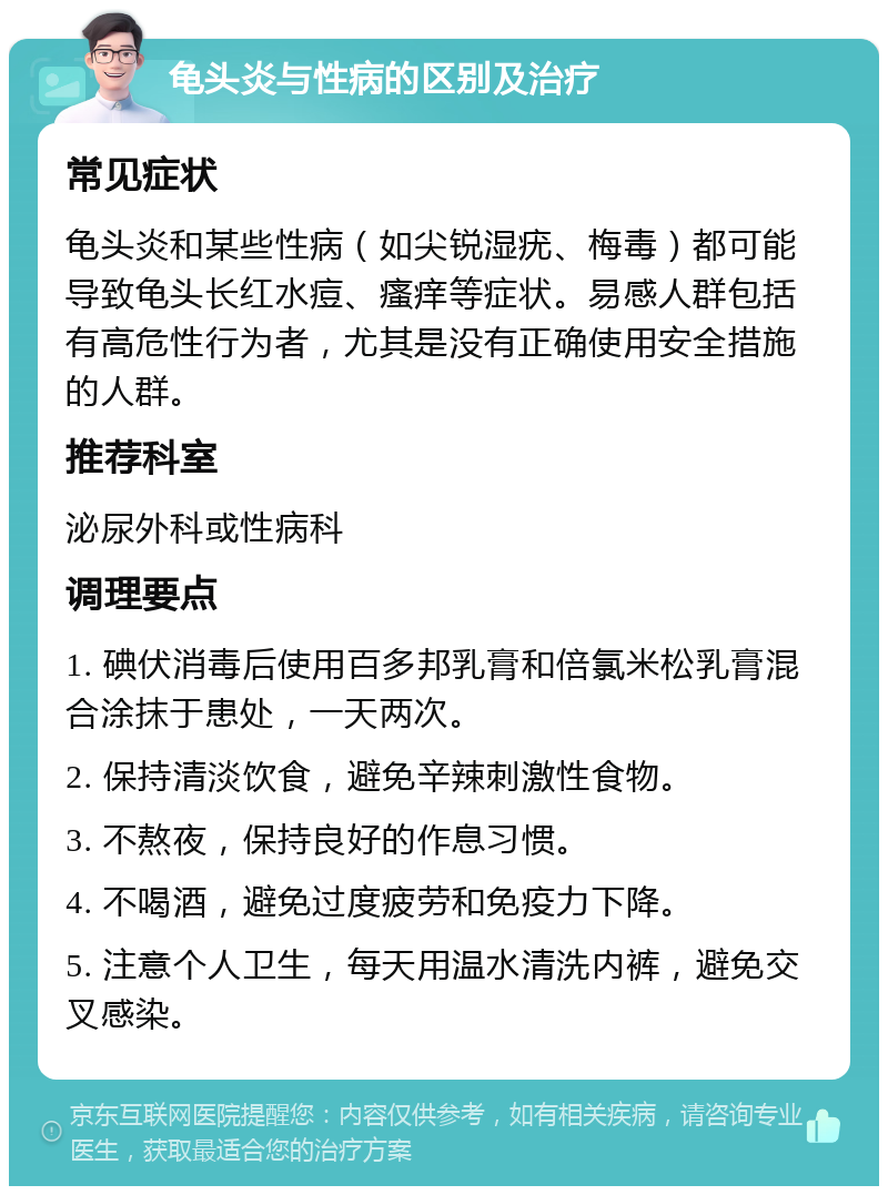 龟头炎与性病的区别及治疗 常见症状 龟头炎和某些性病（如尖锐湿疣、梅毒）都可能导致龟头长红水痘、瘙痒等症状。易感人群包括有高危性行为者，尤其是没有正确使用安全措施的人群。 推荐科室 泌尿外科或性病科 调理要点 1. 碘伏消毒后使用百多邦乳膏和倍氯米松乳膏混合涂抹于患处，一天两次。 2. 保持清淡饮食，避免辛辣刺激性食物。 3. 不熬夜，保持良好的作息习惯。 4. 不喝酒，避免过度疲劳和免疫力下降。 5. 注意个人卫生，每天用温水清洗内裤，避免交叉感染。