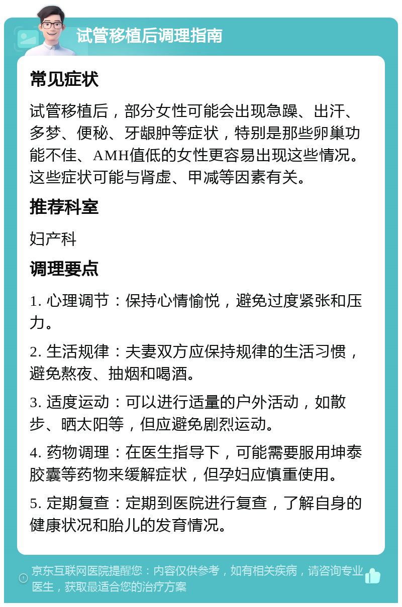 试管移植后调理指南 常见症状 试管移植后，部分女性可能会出现急躁、出汗、多梦、便秘、牙龈肿等症状，特别是那些卵巢功能不佳、AMH值低的女性更容易出现这些情况。这些症状可能与肾虚、甲减等因素有关。 推荐科室 妇产科 调理要点 1. 心理调节：保持心情愉悦，避免过度紧张和压力。 2. 生活规律：夫妻双方应保持规律的生活习惯，避免熬夜、抽烟和喝酒。 3. 适度运动：可以进行适量的户外活动，如散步、晒太阳等，但应避免剧烈运动。 4. 药物调理：在医生指导下，可能需要服用坤泰胶囊等药物来缓解症状，但孕妇应慎重使用。 5. 定期复查：定期到医院进行复查，了解自身的健康状况和胎儿的发育情况。