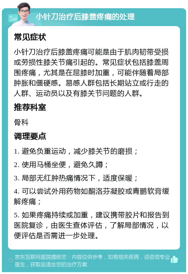 小针刀治疗后膝盖疼痛的处理 常见症状 小针刀治疗后膝盖疼痛可能是由于肌肉韧带受损或劳损性膝关节痛引起的。常见症状包括膝盖周围疼痛，尤其是在屈膝时加重，可能伴随着局部肿胀和僵硬感。易感人群包括长期站立或行走的人群、运动员以及有膝关节问题的人群。 推荐科室 骨科 调理要点 1. 避免负重运动，减少膝关节的磨损； 2. 使用马桶坐便，避免久蹲； 3. 局部无红肿热痛情况下，适度保暖； 4. 可以尝试外用药物如酮洛芬凝胶或青鹏软膏缓解疼痛； 5. 如果疼痛持续或加重，建议携带胶片和报告到医院复诊，由医生查体评估，了解局部情况，以便评估是否需进一步处理。