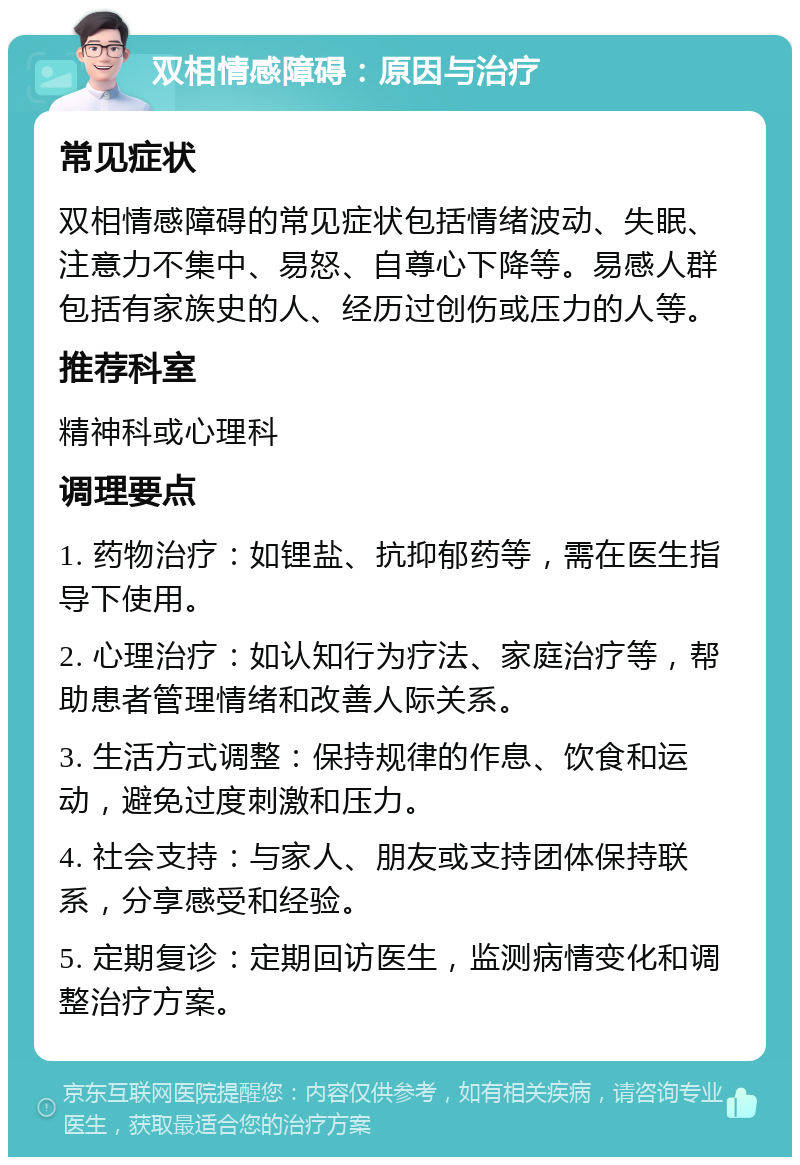 双相情感障碍：原因与治疗 常见症状 双相情感障碍的常见症状包括情绪波动、失眠、注意力不集中、易怒、自尊心下降等。易感人群包括有家族史的人、经历过创伤或压力的人等。 推荐科室 精神科或心理科 调理要点 1. 药物治疗：如锂盐、抗抑郁药等，需在医生指导下使用。 2. 心理治疗：如认知行为疗法、家庭治疗等，帮助患者管理情绪和改善人际关系。 3. 生活方式调整：保持规律的作息、饮食和运动，避免过度刺激和压力。 4. 社会支持：与家人、朋友或支持团体保持联系，分享感受和经验。 5. 定期复诊：定期回访医生，监测病情变化和调整治疗方案。