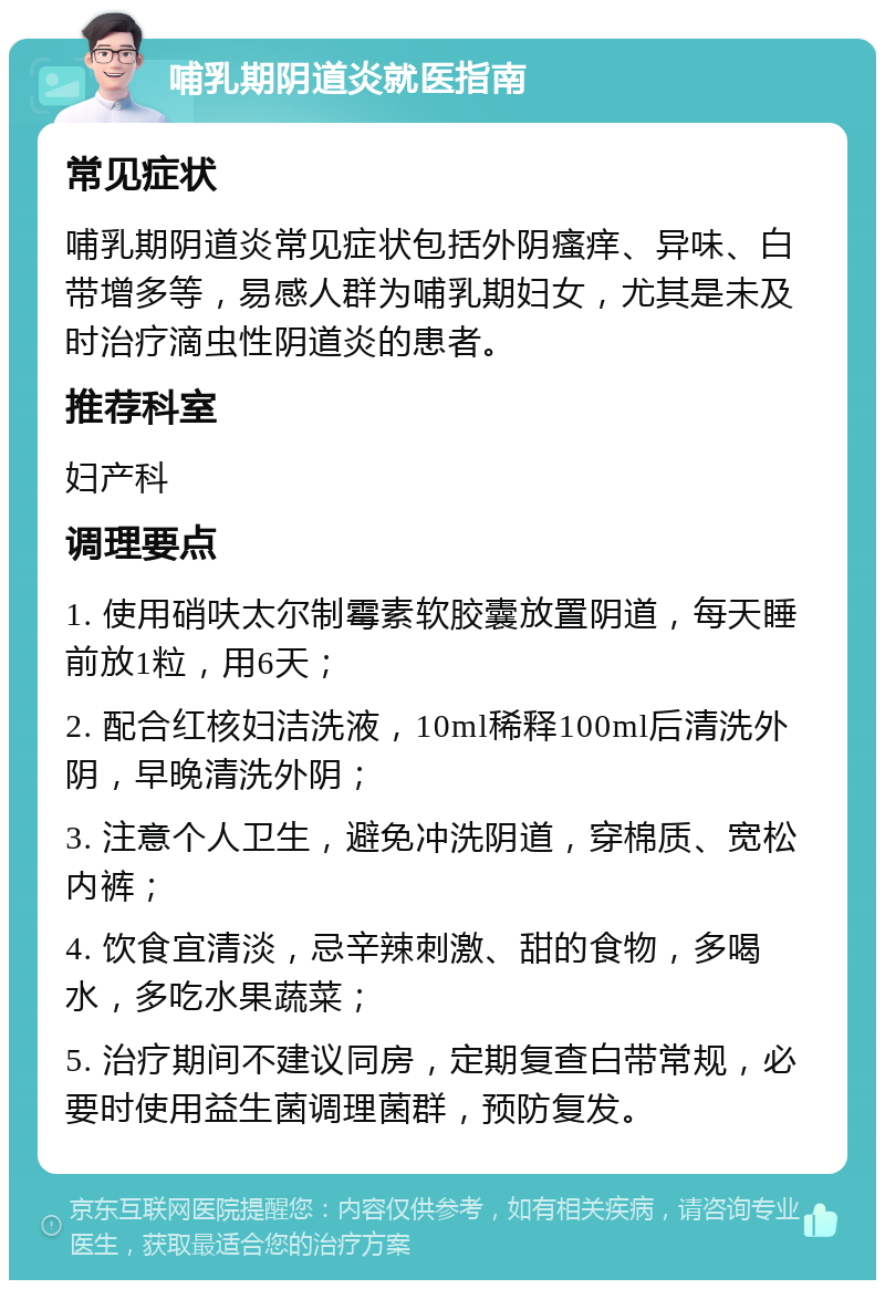 哺乳期阴道炎就医指南 常见症状 哺乳期阴道炎常见症状包括外阴瘙痒、异味、白带增多等，易感人群为哺乳期妇女，尤其是未及时治疗滴虫性阴道炎的患者。 推荐科室 妇产科 调理要点 1. 使用硝呋太尔制霉素软胶囊放置阴道，每天睡前放1粒，用6天； 2. 配合红核妇洁洗液，10ml稀释100ml后清洗外阴，早晚清洗外阴； 3. 注意个人卫生，避免冲洗阴道，穿棉质、宽松内裤； 4. 饮食宜清淡，忌辛辣刺激、甜的食物，多喝水，多吃水果蔬菜； 5. 治疗期间不建议同房，定期复查白带常规，必要时使用益生菌调理菌群，预防复发。