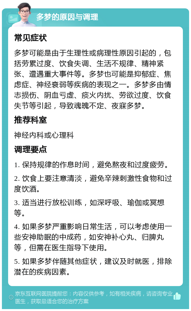 多梦的原因与调理 常见症状 多梦可能是由于生理性或病理性原因引起的，包括劳累过度、饮食失调、生活不规律、精神紧张、遭遇重大事件等。多梦也可能是抑郁症、焦虑症、神经衰弱等疾病的表现之一。多梦多由情志损伤、阴血亏虚、痰火内扰、劳欲过度、饮食失节等引起，导致魂魄不定、夜寐多梦。 推荐科室 神经内科或心理科 调理要点 1. 保持规律的作息时间，避免熬夜和过度疲劳。 2. 饮食上要注意清淡，避免辛辣刺激性食物和过度饮酒。 3. 适当进行放松训练，如深呼吸、瑜伽或冥想等。 4. 如果多梦严重影响日常生活，可以考虑使用一些安神助眠的中成药，如安神补心丸、归脾丸等，但需在医生指导下使用。 5. 如果多梦伴随其他症状，建议及时就医，排除潜在的疾病因素。