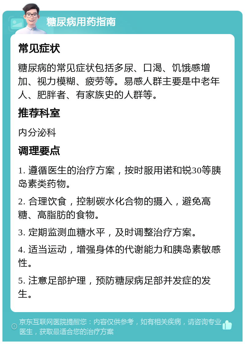 糖尿病用药指南 常见症状 糖尿病的常见症状包括多尿、口渴、饥饿感增加、视力模糊、疲劳等。易感人群主要是中老年人、肥胖者、有家族史的人群等。 推荐科室 内分泌科 调理要点 1. 遵循医生的治疗方案，按时服用诺和锐30等胰岛素类药物。 2. 合理饮食，控制碳水化合物的摄入，避免高糖、高脂肪的食物。 3. 定期监测血糖水平，及时调整治疗方案。 4. 适当运动，增强身体的代谢能力和胰岛素敏感性。 5. 注意足部护理，预防糖尿病足部并发症的发生。