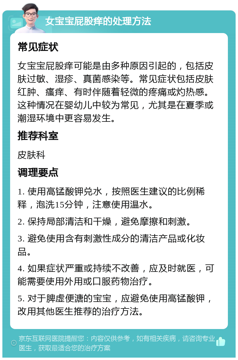 女宝宝屁股痒的处理方法 常见症状 女宝宝屁股痒可能是由多种原因引起的，包括皮肤过敏、湿疹、真菌感染等。常见症状包括皮肤红肿、瘙痒、有时伴随着轻微的疼痛或灼热感。这种情况在婴幼儿中较为常见，尤其是在夏季或潮湿环境中更容易发生。 推荐科室 皮肤科 调理要点 1. 使用高锰酸钾兑水，按照医生建议的比例稀释，泡洗15分钟，注意使用温水。 2. 保持局部清洁和干燥，避免摩擦和刺激。 3. 避免使用含有刺激性成分的清洁产品或化妆品。 4. 如果症状严重或持续不改善，应及时就医，可能需要使用外用或口服药物治疗。 5. 对于脾虚便溏的宝宝，应避免使用高锰酸钾，改用其他医生推荐的治疗方法。