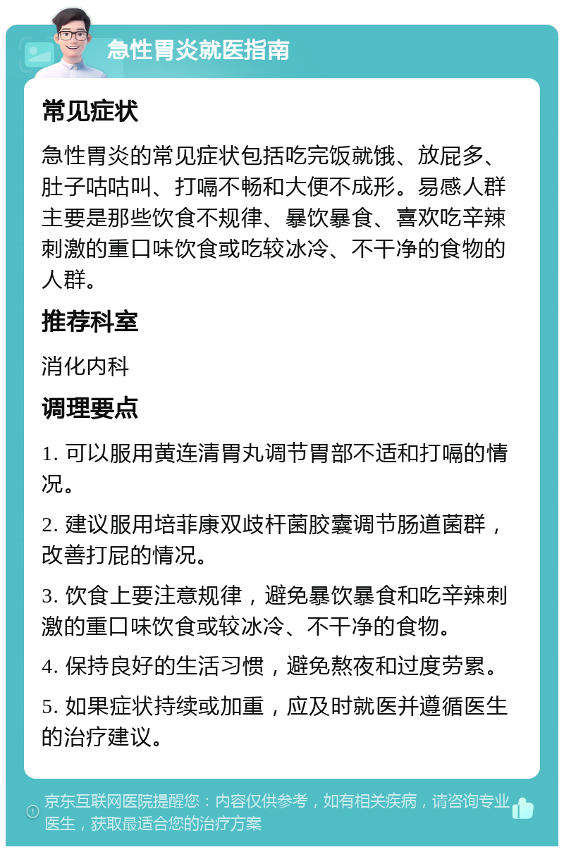 急性胃炎就医指南 常见症状 急性胃炎的常见症状包括吃完饭就饿、放屁多、肚子咕咕叫、打嗝不畅和大便不成形。易感人群主要是那些饮食不规律、暴饮暴食、喜欢吃辛辣刺激的重口味饮食或吃较冰冷、不干净的食物的人群。 推荐科室 消化内科 调理要点 1. 可以服用黄连清胃丸调节胃部不适和打嗝的情况。 2. 建议服用培菲康双歧杆菌胶囊调节肠道菌群，改善打屁的情况。 3. 饮食上要注意规律，避免暴饮暴食和吃辛辣刺激的重口味饮食或较冰冷、不干净的食物。 4. 保持良好的生活习惯，避免熬夜和过度劳累。 5. 如果症状持续或加重，应及时就医并遵循医生的治疗建议。