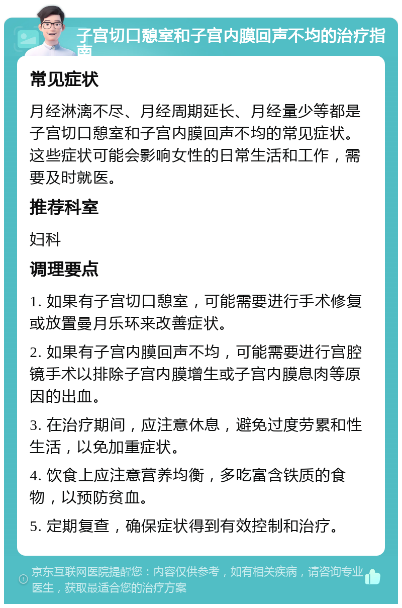 子宫切口憩室和子宫内膜回声不均的治疗指南 常见症状 月经淋漓不尽、月经周期延长、月经量少等都是子宫切口憩室和子宫内膜回声不均的常见症状。这些症状可能会影响女性的日常生活和工作，需要及时就医。 推荐科室 妇科 调理要点 1. 如果有子宫切口憩室，可能需要进行手术修复或放置曼月乐环来改善症状。 2. 如果有子宫内膜回声不均，可能需要进行宫腔镜手术以排除子宫内膜增生或子宫内膜息肉等原因的出血。 3. 在治疗期间，应注意休息，避免过度劳累和性生活，以免加重症状。 4. 饮食上应注意营养均衡，多吃富含铁质的食物，以预防贫血。 5. 定期复查，确保症状得到有效控制和治疗。