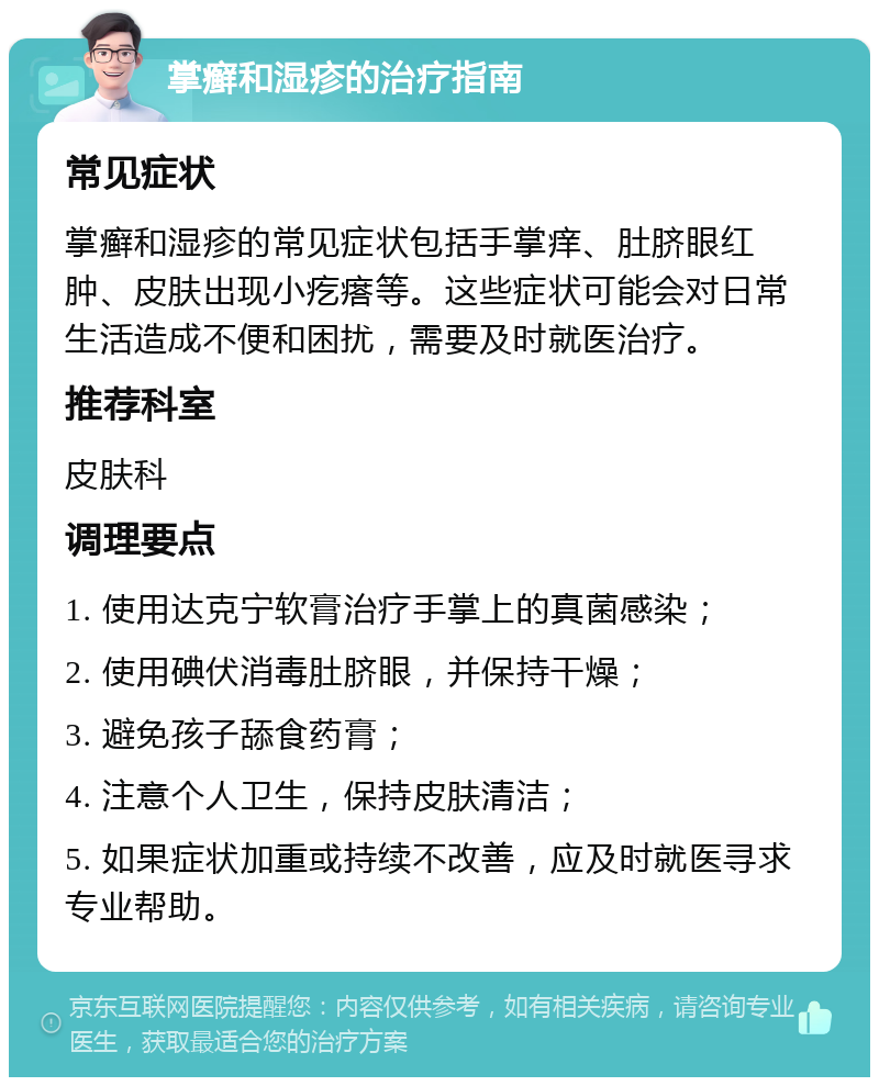 掌癣和湿疹的治疗指南 常见症状 掌癣和湿疹的常见症状包括手掌痒、肚脐眼红肿、皮肤出现小疙瘩等。这些症状可能会对日常生活造成不便和困扰，需要及时就医治疗。 推荐科室 皮肤科 调理要点 1. 使用达克宁软膏治疗手掌上的真菌感染； 2. 使用碘伏消毒肚脐眼，并保持干燥； 3. 避免孩子舔食药膏； 4. 注意个人卫生，保持皮肤清洁； 5. 如果症状加重或持续不改善，应及时就医寻求专业帮助。