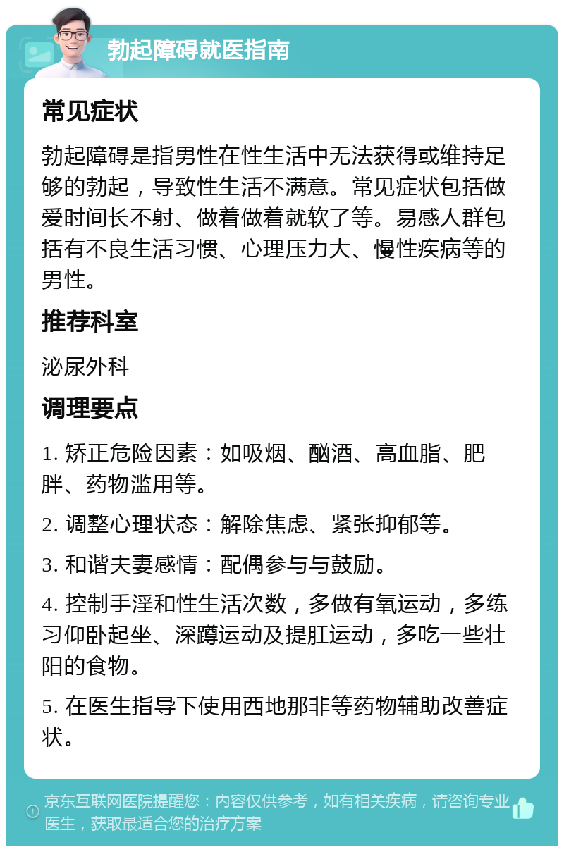 勃起障碍就医指南 常见症状 勃起障碍是指男性在性生活中无法获得或维持足够的勃起，导致性生活不满意。常见症状包括做爱时间长不射、做着做着就软了等。易感人群包括有不良生活习惯、心理压力大、慢性疾病等的男性。 推荐科室 泌尿外科 调理要点 1. 矫正危险因素：如吸烟、酗酒、高血脂、肥胖、药物滥用等。 2. 调整心理状态：解除焦虑、紧张抑郁等。 3. 和谐夫妻感情：配偶参与与鼓励。 4. 控制手淫和性生活次数，多做有氧运动，多练习仰卧起坐、深蹲运动及提肛运动，多吃一些壮阳的食物。 5. 在医生指导下使用西地那非等药物辅助改善症状。