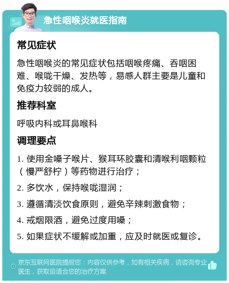 急性咽喉炎就医指南 常见症状 急性咽喉炎的常见症状包括咽喉疼痛、吞咽困难、喉咙干燥、发热等，易感人群主要是儿童和免疫力较弱的成人。 推荐科室 呼吸内科或耳鼻喉科 调理要点 1. 使用金嗓子喉片、猴耳环胶囊和清喉利咽颗粒（慢严舒柠）等药物进行治疗； 2. 多饮水，保持喉咙湿润； 3. 遵循清淡饮食原则，避免辛辣刺激食物； 4. 戒烟限酒，避免过度用嗓； 5. 如果症状不缓解或加重，应及时就医或复诊。