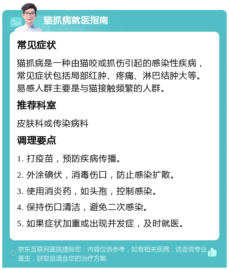 猫抓病就医指南 常见症状 猫抓病是一种由猫咬或抓伤引起的感染性疾病，常见症状包括局部红肿、疼痛、淋巴结肿大等。易感人群主要是与猫接触频繁的人群。 推荐科室 皮肤科或传染病科 调理要点 1. 打疫苗，预防疾病传播。 2. 外涂碘伏，消毒伤口，防止感染扩散。 3. 使用消炎药，如头孢，控制感染。 4. 保持伤口清洁，避免二次感染。 5. 如果症状加重或出现并发症，及时就医。