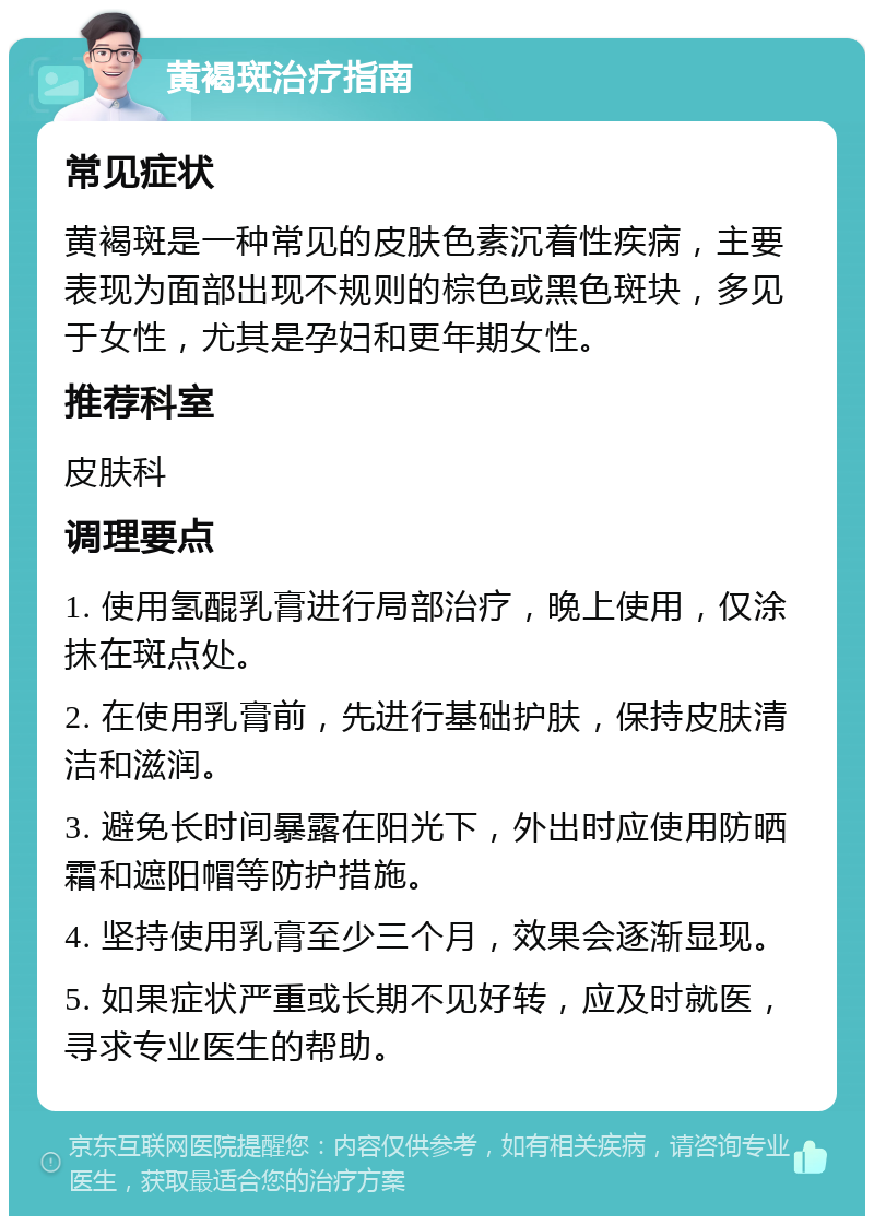 黄褐斑治疗指南 常见症状 黄褐斑是一种常见的皮肤色素沉着性疾病，主要表现为面部出现不规则的棕色或黑色斑块，多见于女性，尤其是孕妇和更年期女性。 推荐科室 皮肤科 调理要点 1. 使用氢醌乳膏进行局部治疗，晚上使用，仅涂抹在斑点处。 2. 在使用乳膏前，先进行基础护肤，保持皮肤清洁和滋润。 3. 避免长时间暴露在阳光下，外出时应使用防晒霜和遮阳帽等防护措施。 4. 坚持使用乳膏至少三个月，效果会逐渐显现。 5. 如果症状严重或长期不见好转，应及时就医，寻求专业医生的帮助。