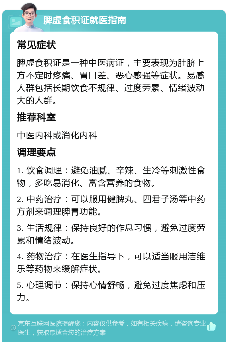 脾虚食积证就医指南 常见症状 脾虚食积证是一种中医病证，主要表现为肚脐上方不定时疼痛、胃口差、恶心感强等症状。易感人群包括长期饮食不规律、过度劳累、情绪波动大的人群。 推荐科室 中医内科或消化内科 调理要点 1. 饮食调理：避免油腻、辛辣、生冷等刺激性食物，多吃易消化、富含营养的食物。 2. 中药治疗：可以服用健脾丸、四君子汤等中药方剂来调理脾胃功能。 3. 生活规律：保持良好的作息习惯，避免过度劳累和情绪波动。 4. 药物治疗：在医生指导下，可以适当服用洁维乐等药物来缓解症状。 5. 心理调节：保持心情舒畅，避免过度焦虑和压力。