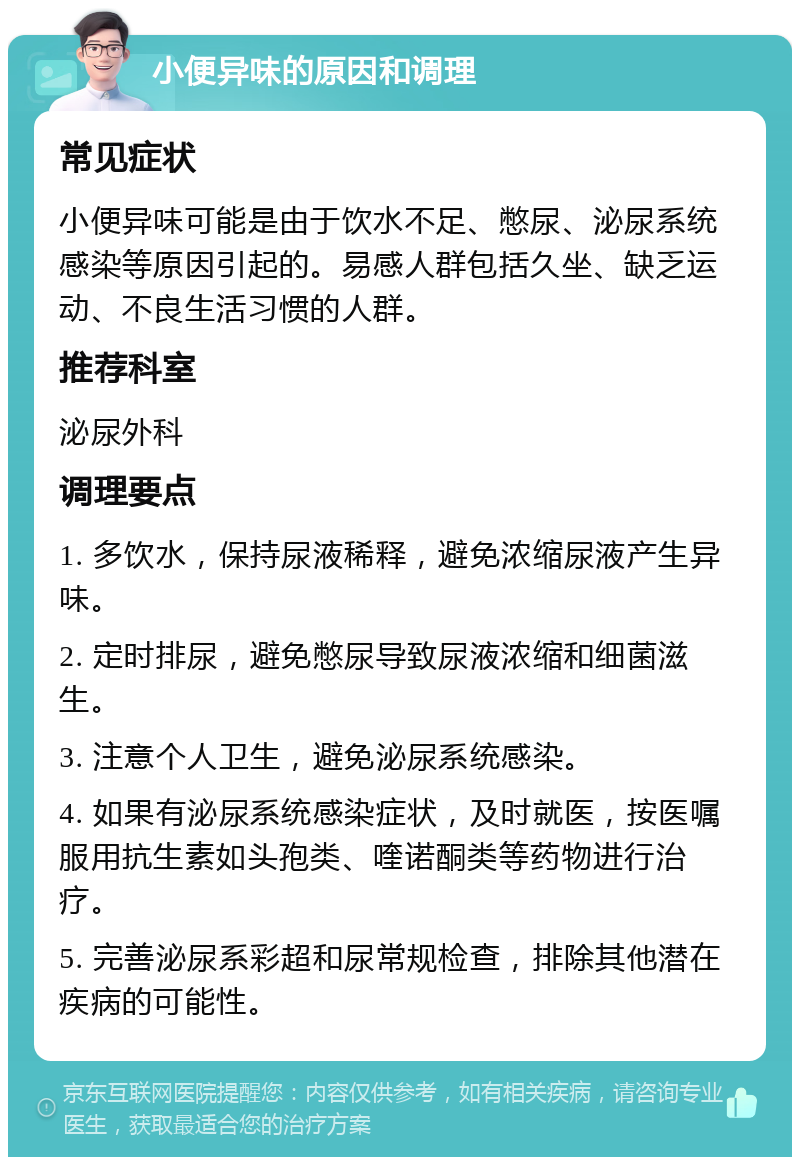 小便异味的原因和调理 常见症状 小便异味可能是由于饮水不足、憋尿、泌尿系统感染等原因引起的。易感人群包括久坐、缺乏运动、不良生活习惯的人群。 推荐科室 泌尿外科 调理要点 1. 多饮水，保持尿液稀释，避免浓缩尿液产生异味。 2. 定时排尿，避免憋尿导致尿液浓缩和细菌滋生。 3. 注意个人卫生，避免泌尿系统感染。 4. 如果有泌尿系统感染症状，及时就医，按医嘱服用抗生素如头孢类、喹诺酮类等药物进行治疗。 5. 完善泌尿系彩超和尿常规检查，排除其他潜在疾病的可能性。