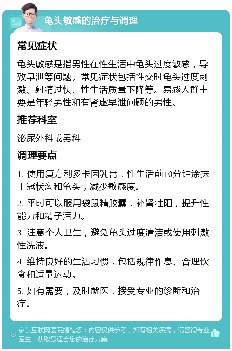 龟头敏感的治疗与调理 常见症状 龟头敏感是指男性在性生活中龟头过度敏感，导致早泄等问题。常见症状包括性交时龟头过度刺激、射精过快、性生活质量下降等。易感人群主要是年轻男性和有肾虚早泄问题的男性。 推荐科室 泌尿外科或男科 调理要点 1. 使用复方利多卡因乳膏，性生活前10分钟涂抹于冠状沟和龟头，减少敏感度。 2. 平时可以服用袋鼠精胶囊，补肾壮阳，提升性能力和精子活力。 3. 注意个人卫生，避免龟头过度清洁或使用刺激性洗液。 4. 维持良好的生活习惯，包括规律作息、合理饮食和适量运动。 5. 如有需要，及时就医，接受专业的诊断和治疗。